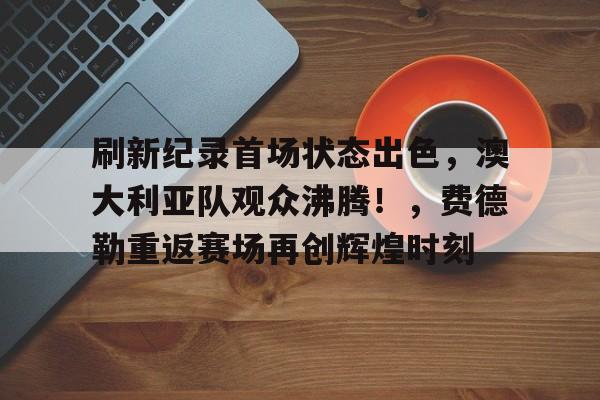 包含刷新纪录首场状态出色，澳大利亚队观众沸腾！，费德勒重返赛场再创辉煌时刻的词条-爱游戏